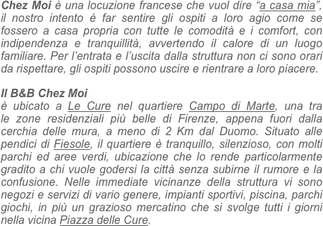 
Chez Moi è una locuzione francese che vuol dire “a casa mia”, il nostro intento è far sentire gli ospiti a loro agio come se fossero a casa propria con tutte le comodità e i comfort, con indipendenza e tranquillità, avvertendo il calore di un luogo familiare. Per l’entrata e l’uscita dalla struttura non ci sono orari da rispettare, gli ospiti possono uscire e rientrare a loro piacere.

Il B&B Chez Moi
è ubicato a Le Cure nel quartiere Campo di Marte, una tra le zone residenziali più belle di Firenze, appena fuori dalla cerchia delle mura, a meno di 2 Km dal Duomo. Situato alle pendici di Fiesole, il quartiere è tranquillo, silenzioso, con molti parchi ed aree verdi, ubicazione che lo rende particolarmente gradito a chi vuole godersi la città senza subirne il rumore e la confusione. Nelle immediate vicinanze della struttura vi sono negozi e servizi di vario genere, impianti sportivi, piscina, parchi giochi, in più un grazioso mercatino che si svolge tutti i giorni nella vicina Piazza delle Cure.